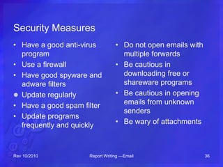 Security Measures
• Have a good anti-virus
program
• Use a firewall
• Have good spyware and
adware filters
 Update regularly
• Have a good spam filter
• Update programs
frequently and quickly
• Do not open emails with
multiple forwards
• Be cautious in
downloading free or
shareware programs
• Be cautious in opening
emails from unknown
senders
• Be wary of attachments
Rev 10/2010 Report Writing —Email 36
 