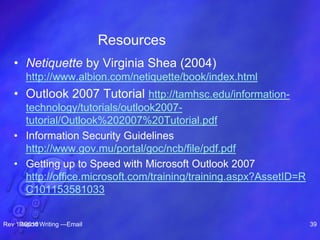 Resources
• Netiquette by Virginia Shea (2004)
http://www.albion.com/netiquette/book/index.html
• Outlook 2007 Tutorial http://tamhsc.edu/information-
technology/tutorials/outlook2007-
tutorial/Outlook%202007%20Tutorial.pdf
• Information Security Guidelines
http://www.gov.mu/portal/goc/ncb/file/pdf.pdf
• Getting up to Speed with Microsoft Outlook 2007
http://office.microsoft.com/training/training.aspx?AssetID=R
C101153581033
Rev 10/2010Report Writing —Email 39
 