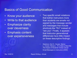 Basics of Good Communication
• Know your audience
• Write to that audience
• Emphasize clarity
over cleverness
• Emphasis content
over expansiveness
• Two specific email violations
that bother instructors more
than students are emails not
signed by the message sender
and messages that include
shortcuts like "RU" instead of
"are you". Finally, it appears
that instructor generational
differences have little impact
on these descriptive findings.
• Stephens, Keri K.; Houser, Marian
L.; Cowan, Renee L. R U Able to Meat Me:
The Impact of Students' Overly Casual
Email Messages to Instructors (2009)
Rev 10/2010 Report Writing —Email 6
 
