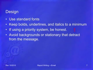 Design
• Use standard fonts
• Keep bolds, underlines, and italics to a minimum
• If using a priority system, be honest.
• Avoid backgrounds or stationary that detract
from the message.
Rev 10/2010 Report Writing —Email 7
!
 