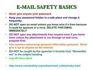 E-MAIL SAFETY BASICS
• Never give anyone your password.
• Keep your password hidden in a safe place and change it
  frequently.
• DO NOT open an email unless you know who it’s from because
  it could be spyware or a virus. DELETE THIS EMAIL
  IMMEDIATELY
• DO NOT open any attachments from anyone even if you know
  them unless the attachment is run through an anti-virus
  program first.
• Use common sense-keep personal information personal. Never
  give it out to anyone on the internet.
• DO NOT be caught by the spammer’s favorite trick “Remember
  me” in the subject heading
• Log off when done

• http://www.wiredsafety.org/safety/email_safety/index.html
 