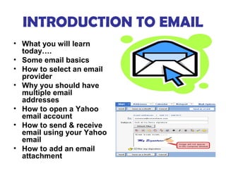 INTRODUCTION TO EMAIL
• What you will learn
  today….
• Some email basics
• How to select an email
  provider
• Why you should have
  multiple email
  addresses
• How to open a Yahoo
  email account
• How to send & receive
  email using your Yahoo
  email
• How to add an email
  attachment
 