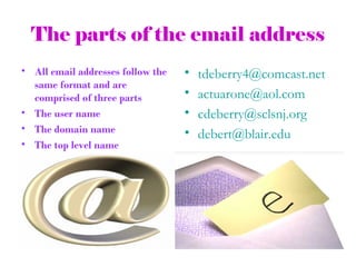 The parts of the email address
• All email addresses follow the   •   tdeberry4@comcast.net
  same format and are
  comprised of three parts         •   actuarone@aol.com
• The user name                    •   cdeberry@sclsnj.org
• The domain name                  •   debert@blair.edu
• The top level name
 
