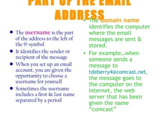 PART OF THE EMAIL
            ADDRESS
                 • The domain name
                                    identifies the computer
• The username is the part          where the email
  of the address to the left of     messages are sent &
  the @ symbol                      stored.
• It identifies the sender or     • For example…when
  recipient of the message          someone sends a
• When you set up an email          message to
  account, you are given the        tdeberry4@comcast.net,
  opportunity to choose a           the message goes to
  username for yourself
                                    the computer on the
• Sometimes the username            Internet, the web
  includes a first & last name      server that has been
  separated by a period
                                    given the name
                                    “comcast”
 