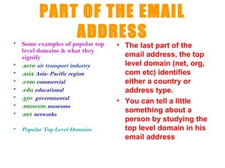 PART OF THE EMAIL
              ADDRESS
• Some examples of popular top   • The last part of the
  level domains & what they
  signify                          email address, the top
• .aero air transport industry     level domain (net, org,
• .asia Asia- Pacific region       com etc) identifies
• .com commercial                  either a country or
• .edu educational                 address type.
• .gov governmental
                                 • You can tell a little
• .museum museums
• .net networks                    something about a
                                   person by studying the
•   Popular Top Level Domains      top level domain in his
                                   email address
 