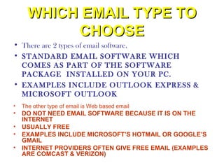 WHICH EMAIL TYPE TO
           CHOOSE
• There are 2 types of email software.
• STANDARD EMAIL SOFTWARE WHICH
  COMES AS PART OF THE SOFTWARE
  PACKAGE INSTALLED ON YOUR PC.
• EXAMPLES INCLUDE OUTLOOK EXPRESS &
  MICROSOFT OUTLOOK
•   The other type of email is Web based email
• DO NOT NEED EMAIL SOFTWARE BECAUSE IT IS ON THE
  INTERNET
• USUALLY FREE
• EXAMPLES INCLUDE MICROSOFT’S HOTMAIL OR GOOGLE’S
  GMAIL
• INTERNET PROVIDERS OFTEN GIVE FREE EMAIL (EXAMPLES
  ARE COMCAST & VERIZON)
 