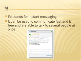 IM stands for instant messaging It can be used to communicate fast and is free and are able to talk to several people at once 