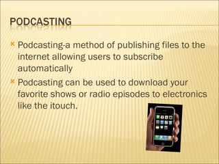 Podcasting-a method of publishing files to the internet allowing users to subscribe automatically  Podcasting can be used to download your favorite shows or radio episodes to electronics like the itouch. 