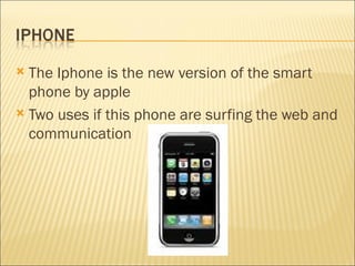 The Iphone is the new version of the smart phone by apple Two uses if this phone are surfing the web and communication 