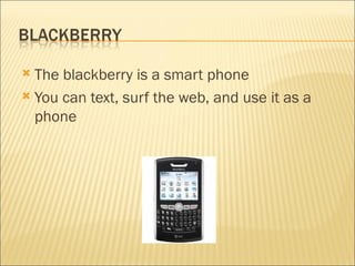 The blackberry is a smart phone  You can text, surf the web, and use it as a phone 