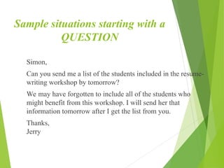 Sample situations starting with a
QUESTION
Simon,
Can you send me a list of the students included in the resume-
writing workshop by tomorrow?
We may have forgotten to include all of the students who
might benefit from this workshop. I will send her that
information tomorrow after I get the list from you.
Thanks,
Jerry
 