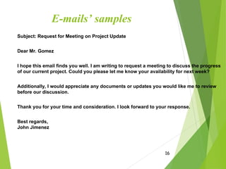 E-mails’ samples
Subject: Request for Meeting on Project Update
Dear Mr. Gomez
I hope this email finds you well. I am writing to request a meeting to discuss the progress
of our current project. Could you please let me know your availability for next week?
Additionally, I would appreciate any documents or updates you would like me to review
before our discussion.
Thank you for your time and consideration. I look forward to your response.
Best regards,
John Jimenez
16
 