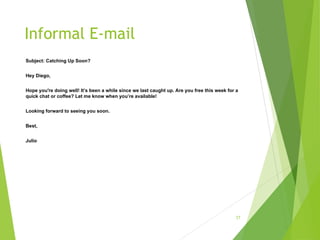 Informal E-mail
Subject: Catching Up Soon?
Hey Diego,
Hope you're doing well! It’s been a while since we last caught up. Are you free this week for a
quick chat or coffee? Let me know when you’re available!
Looking forward to seeing you soon.
Best,
Julio
17
 