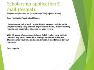 Scholarship application E-
mail (formal)
Subject: Application for [scholarship Title] – [Your Name]
Dear [institution’s principal Name],
I hope you are doing well. I am writing to express my interest in
the [scholarshipTitle] position at [institution Name]. Please find my
resume and cover letter attached for your review.
With [X] years of experience in [your field], I believe my skills in
[mention key skills] make me a strong candidate for this role.
Thank you for your time and consideration. I look forward to your
response.
Best regards,
18
 