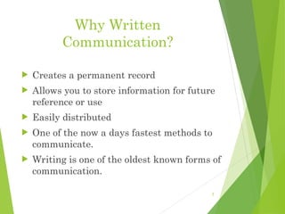 Why Written
Communication?
 Creates a permanent record
 Allows you to store information for future
reference or use
 Easily distributed
 One of the now a days fastest methods to
communicate.
 Writing is one of the oldest known forms of
communication.
2
 