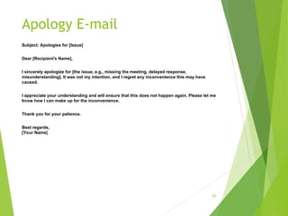 Apology E-mail
Subject: Apologies for [Issue]
Dear [Recipient's Name],
I sincerely apologize for [the issue, e.g., missing the meeting, delayed response,
misunderstanding]. It was not my intention, and I regret any inconvenience this may have
caused.
I appreciate your understanding and will ensure that this does not happen again. Please let me
know how I can make up for the inconvenience.
Thank you for your patience.
Best regards,
[Your Name]
20
 