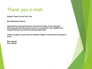 Thank you e-mail
Subject: Thank You for Your Time
Dear [Recipient's Name],
I appreciate you taking the time to meet with me today. It was a pleasure
discussing [mention the topic]. I found our conversation very insightful and
enjoyed learning more about [company/project/role].
Thank you again for your time and valuable insights. I look forward to staying in
touch.
Best regards,
[Your Name]
21
 