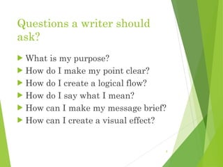 Questions a writer should
ask?
 What is my purpose?
 How do I make my point clear?
 How do I create a logical flow?
 How do I say what I mean?
 How can I make my message brief?
 How can I create a visual effect?
3
 