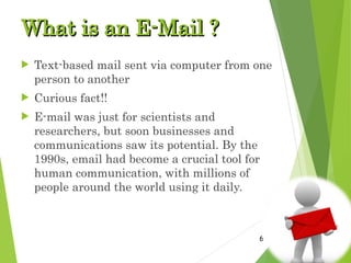 What is an E-Mail ?
What is an E-Mail ?
 Text-based mail sent via computer from one
person to another
 Curious fact!!
 E-mail was just for scientists and
researchers, but soon businesses and
communications saw its potential. By the
1990s, email had become a crucial tool for
human communication, with millions of
people around the world using it daily.
6
 