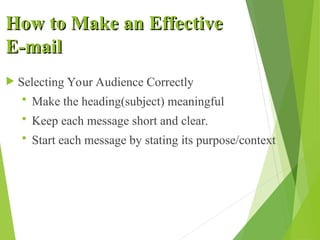 How to Make an Effective
How to Make an Effective
E-mail
E-mail
 Selecting Your Audience Correctly
 Make the heading(subject) meaningful
 Keep each message short and clear.
 Start each message by stating its purpose/context
 