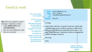 Email @ work
Tip: Don’t use capitals in email
messages. Capitals in emails:
• imply SHOUTING and
AGGRESSION
• they are more difficult to read
• they are not polite.
 