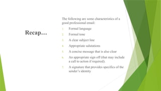 Recap…
The following are some characteristics of a
good professional email:
1. Formal language
2. Formal tone
3. A clear subject line
4. Appropriate salutations
5. A concise message that is also clear
6. An appropriate sign off (that may include
a call to action if required).
7. A signature that provides specifics of the
sender’s identity
 
