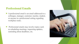 Professional Emails
 A professional email is an email addressed to a
colleague, manager, customer, teacher, student,
or anyone in a professional setting regarding
workplace tasks.
 Professional emails may involve topics such
as scheduling meetings, requesting updates,
reminding about deadlines, etc.
 