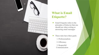 What is Email
Etiquette?
 Email Etiquette refers to the
principles of behavior that one
should use when writing or
answering email messages
 These rules have three goals:
1. Professionalism
2. Efficiency
3. Respectful
Communication
 
