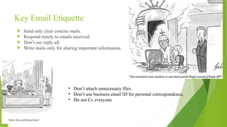 Key Email Etiquette
 Send only clear concise mails.
 Respond timely to emails received.
 Don’t use reply all.
 Write mails only for sharing important information.
• Don’t attach unnecessary files.
• Don’t use business email ID for personal correspondence.
• Do not Cc everyone
 