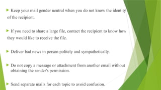  Keep your mail gender neutral when you do not know the identity
of the recipient.
 If you need to share a large file, contact the recipient to know how
they would like to receive the file.
 Deliver bad news in person politely and sympathetically.
 Do not copy a message or attachment from another email without
obtaining the sender's permission.
 Send separate mails for each topic to avoid confusion.
 