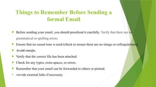 Things to Remember Before Sending a
formal Email
 Before sending your email, you should proofread it carefully. Verify that there are no
grammatical or spelling errors.
 Ensure that no casual tone is used (check to ensure there are no slangs or colloquialisms).
 Avoid emojis.
 Verify that the correct file has been attached.
 Check for any typos, extra spaces, or errors.
 Remember that your email can be forwarded to others or printed.
 Provide external links if necessary.
 