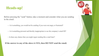 Heads-up!
Before pressing the “send” button, take a moment and consider what you are sending
in the email.
— Is it something, you would not be sending if you were not angry or frustrated?
— Is it something personal and thereby inappropriate to use the company’s email ID?
—Is there any chance that you might regret sending this e-mail later?
If the answer to any of the above is YES, then DO NOT send the email.
 