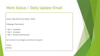 Work Status / Daily Update Email
Subject: Daily Work Status Update – [Date]
Hi [Manager/Team Name],
• Task 1 – Completed
• Task 2 – In progress
• Task 3 – Blocked (awaiting input)
Let me know if any changes or priorities are required.
Thanks,
Bs Ithub
 