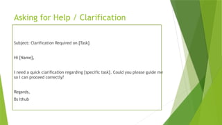 Asking for Help / Clarification
Subject: Clarification Required on [Task]
Hi [Name],
I need a quick clarification regarding [specific task]. Could you please guide me
so I can proceed correctly?
Regards,
Bs Ithub
 