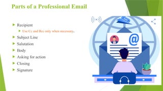 Parts of a Professional Email
 Recipient
 Use Cc and Bcc only when necessary.
 Subject Line
 Salutation
 Body
 Asking for action
 Closing
 Signature
 