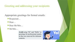 Greeting and addressing your recipients
Appropriate greetings for formal emails:
Respected…
Dear…
Dear Mr/Mrs…
Mr/Mrs…
Avoid using “Hi” and “Hello” in
greetings for professional emails,
as they are reserved for informal
contexts.
 