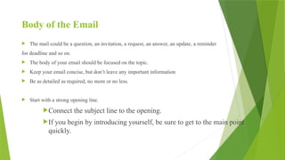 Body of the Email
 The mail could be a question, an invitation, a request, an answer, an update, a reminder
for deadline and so on.
 The body of your email should be focused on the topic.
 Keep your email concise, but don’t leave any important information
 Be as detailed as required, no more or no less.
 Start with a strong opening line.
Connect the subject line to the opening.
If you begin by introducing yourself, be sure to get to the main point
quickly.
 
