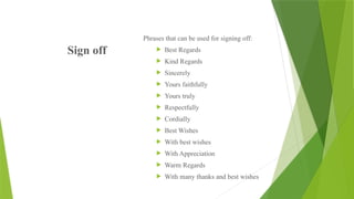 Sign off
Phrases that can be used for signing off:
 Best Regards
 Kind Regards
 Sincerely
 Yours faithfully
 Yours truly
 Respectfully
 Cordially
 Best Wishes
 With best wishes
 With Appreciation
 Warm Regards
 With many thanks and best wishes
 