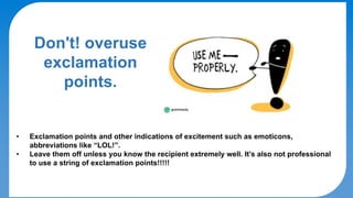 DO's & DON'Ts
Don't! overuse
exclamation
points.
• Exclamation points and other indications of excitement such as emoticons,
abbreviations like “LOL!”.
• Leave them off unless you know the recipient extremely well. It’s also not professional
to use a string of exclamation points!!!!!
 