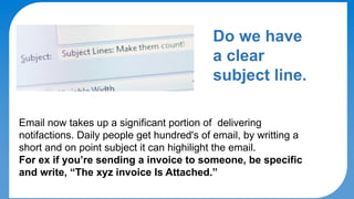 DO's & DON'Ts
Do we have
a clear
subject line.
Email now takes up a significant portion of delivering
notifactions. Daily people get hundred's of email, by writting a
short and on point subject it can highilight the email.
For ex if you’re sending a invoice to someone, be specific
and write, “The xyz invoice Is Attached.”
 