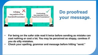 DO's & DON'Ts
Do proofread
your message.
• For being on the safer side read it twice before sending as mistake can
cost nothing or cost a lot. You may be perceived as sloppy, careless if
you do silly mistakes.
• Check your spelling, grammar and message before hitting “send.”
 