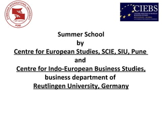 Summer School
                     by
Centre for European Studies, SCIE, SIU, Pune
                    and
 Centre for Indo-European Business Studies,
          business department of
      Reutlingen University, Germany
 