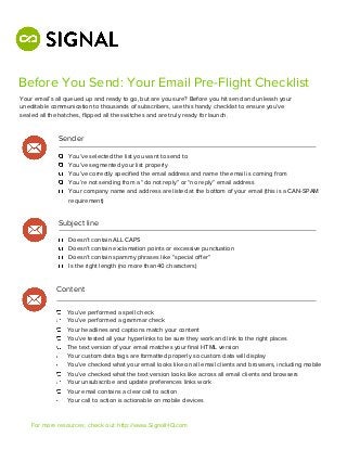Before You Send: Your Email Pre-Flight Checklist
Your email’s all queued up and ready to go, but are you sure? Before you hit send and unleash your
uneditable communication to thousands of subscribers, use this handy checklist to ensure you’ve
sealed all the hatches, ﬂipped all the switches and are truly ready for launch.


             Sender

                 You’ve selected the list you want to send to
                 You’ve segmented your list properly
                 You’ve correctly speciﬁed the email address and name the email is coming from
                 You’re not sending from a “do not reply” or “no reply” email address
                 Your company name and address are listed at the bottom of your email (this is a CAN-SPAM
                 requirement)


             Subject line

                 Doesn’t contain ALL CAPS
                 Doesn’t contain exclamation points or excessive punctuation
                 Doesn’t contain spammy phrases like “special oﬀer”
                 Is the right length (no more than 40 characters)


             Content

                 You’ve performed a spell check
                 You’ve performed a grammar check
                 Your headlines and captions match your content
                 You’ve tested all your hyperlinks to be sure they work and link to the right places
                 The text version of your email matches your ﬁnal HTML version
                 Your custom data tags are formatted properly so custom data will display
                 You’ve checked what your email looks like on all email clients and browsers, including mobile
                 You’ve checked what the text version looks like across all email clients and browsers
                 Your unsubscribe and update preferences links work
                 Your email contains a clear call to action
                 Your call to action is actionable on mobile devices


    For more resources, check out: http://www.SignalHQ.com
 