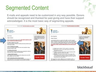 Segmented Content
E-mails and appeals need to be customized in any way possible. Donors
should be recognized and thanked for past giving and have their support
acknowledged. It is the most basic way of segmenting appeals.
 