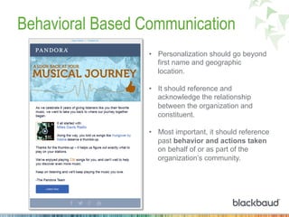 Behavioral Based Communication
•  Personalization should go beyond
first name and geographic
location.
•  It should reference and
acknowledge the relationship
between the organization and
constituent.
•  Most important, it should reference
past behavior and actions taken
on behalf of or as part of the
organization’s community.
 