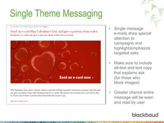 Single Theme Messaging
•  Single message
e-mails draw special
attention to
campaigns and
highlight/emphasize
targeted asks
•  Make sure to include
alt-text and text copy
that explains ask
(for those who
block images)
•  Greater chance entire
message will be seen
and read by user
 