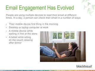 Email Engagement Has Evolved
People are using multiple devices to read their email at different
times. In a day, a person can check their email in a number of ways:
•  Their mobile device first thing in the morning
•  Desktop or laptop computer at work
•  A mobile device while
waiting in line at the store
•  A tablet while sitting
on the couch relaxing
after dinner
 