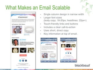 What Makes an Email Scalable
•  Single column design in narrow width
•  Larger font sizes
(body copy: 18-20px; headlines: 22px+)
•  Touch-friendly links and buttons
•  Includes a clear call-to-action
•  Uses short, direct copy
•  Key information at top of email.
 