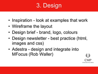 3. Design Inspiration - look at examples that work Wireframe the layout Design brief - brand, logo, colours Design newsletter - best practice (html, images and css) Adestra - design and integrate into MFocus (Rob Waller) 
