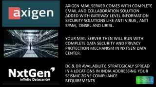 AXIGEN MAIL SERVER COMES WITH COMPLETE
EMAIL AND COLLABORATION SOLUTION
ADDED WITH GATEWAY LEVEL INFORMATION
SECURITY SOLUTIONS LIKE ANTI VIRUS , ANTI
SPAM, DNSBL AND URIBL.
YOUR MAIL SERVER THEN WILL RUN WITH
COMPLETE DATA SECURITY AND PRIVACY
PROTECTION MECHANISM IN NXTGEN DATA
CENTER.
DC & DR AVAILABILITY, STRATEGICALY SPREAD
IN 4 LOCATIONS IN INDIA ADDRESSING YOUR
SEISMIC ZONE COMPLIANCE
REQUIREMENTS NE
 